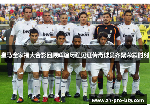 皇马全家福大合影回顾辉煌历程见证传奇球员齐聚荣耀时刻