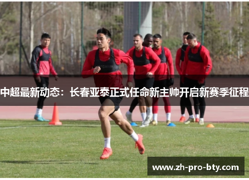 中超最新动态：长春亚泰正式任命新主帅开启新赛季征程