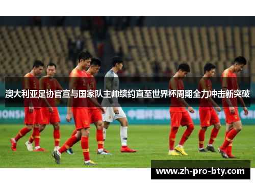 澳大利亚足协官宣与国家队主帅续约直至世界杯周期全力冲击新突破